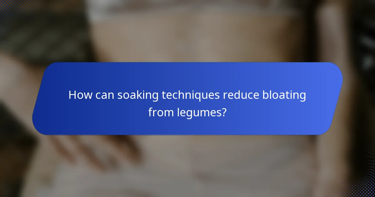How can soaking techniques reduce bloating from legumes?